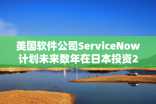 美国软件公司ServiceNow计划未来数年在日本投资20亿美元