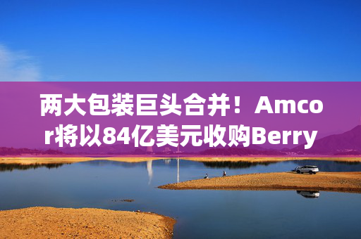 两大包装巨头合并！Amcor将以84亿美元收购Berry Global