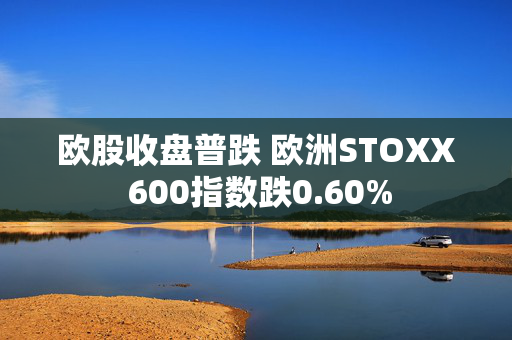 欧股收盘普跌 欧洲STOXX 600指数跌0.60%