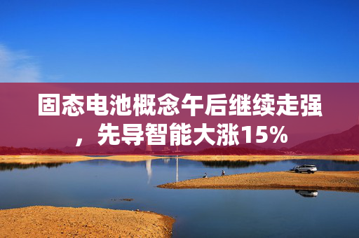 固态电池概念午后继续走强，先导智能大涨15%