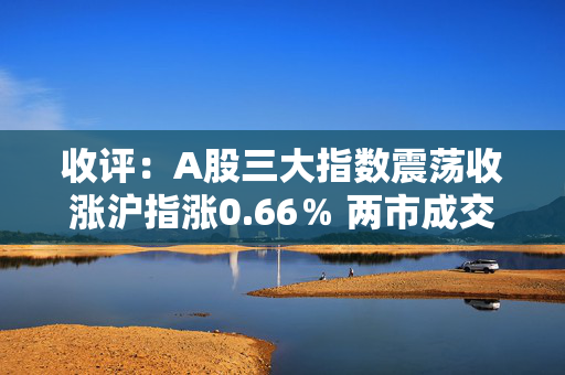 收评：A股三大指数震荡收涨沪指涨0.66％ 两市成交额1.61万亿元，市场超4500股上涨