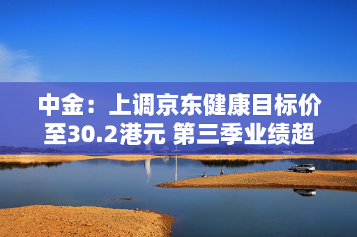 中金：上调京东健康目标价至30.2港元 第三季业绩超出市场预期