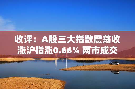 收评：A股三大指数震荡收涨沪指涨0.66% 两市成交额1.61万亿元，市场超4500股上涨