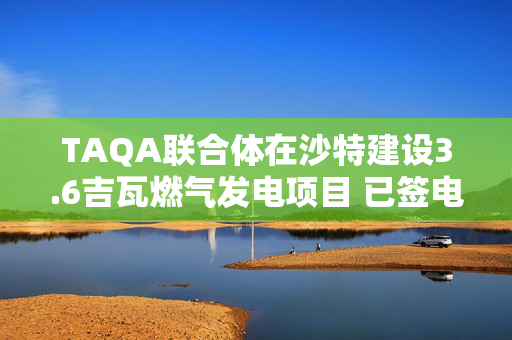 TAQA联合体在沙特建设3.6吉瓦燃气发电项目 已签电力供应长协