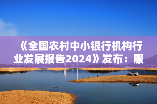 《全国农村中小银行机构行业发展报告2024》发布：服务乡村全面振兴，扎实做好“五篇大文章”