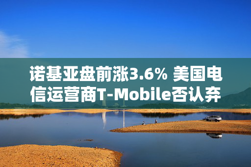 诺基亚盘前涨3.6% 美国电信运营商T-Mobile否认弃用诺基亚