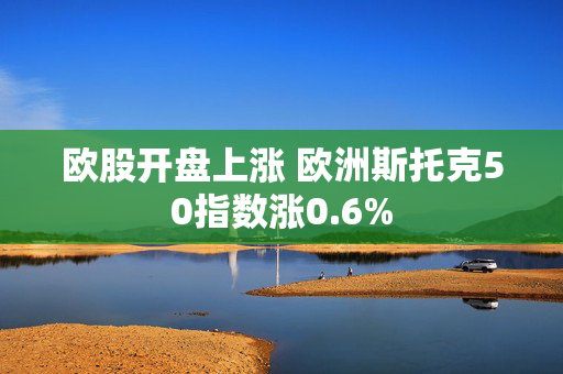 欧股开盘上涨 欧洲斯托克50指数涨0.6%