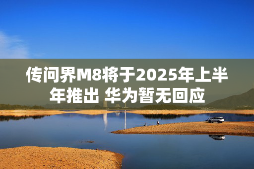 传问界M8将于2025年上半年推出 华为暂无回应