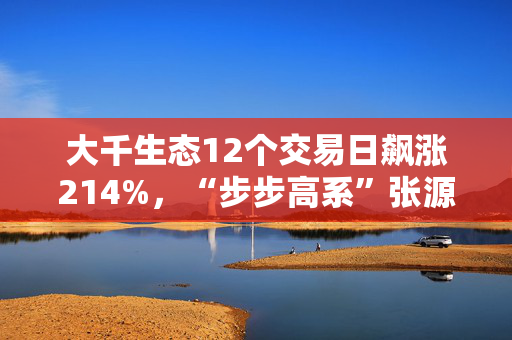 大千生态12个交易日飙涨214%，“步步高系”张源入主背后藏何资本谋划？