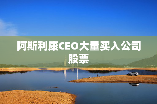 阿斯利康CEO大量买入公司股票