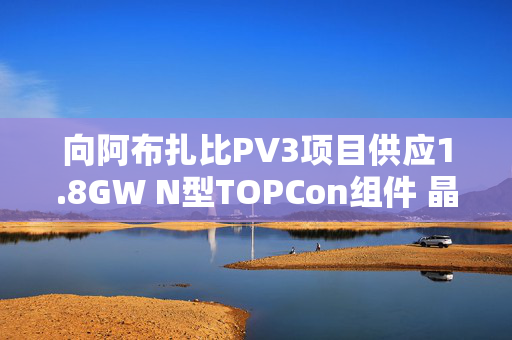 向阿布扎比PV3项目供应1.8GW N型TOPCon组件 晶科能源涨7%