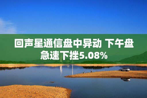 回声星通信盘中异动 下午盘急速下挫5.08%