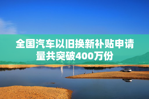 全国汽车以旧换新补贴申请量共突破400万份