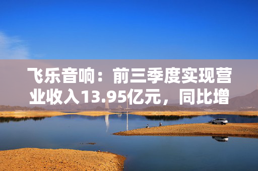 飞乐音响：前三季度实现营业收入13.95亿元，同比增长0.42%