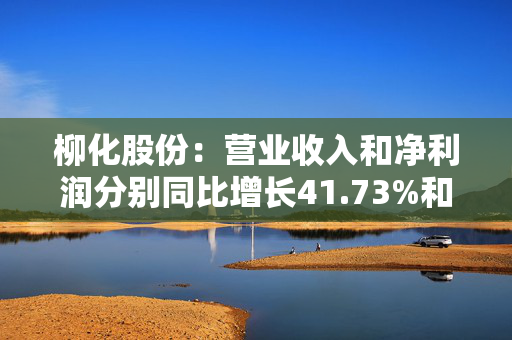 柳化股份：营业收入和净利润分别同比增长41.73%和72.56%