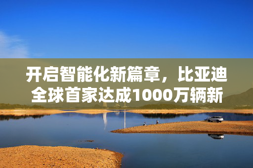 开启智能化新篇章，比亚迪全球首家达成1000万辆新能源汽车下线成就