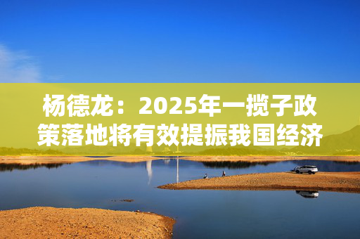 杨德龙：2025年一揽子政策落地将有效提振我国经济增长 资本市场迎来新的投资机遇