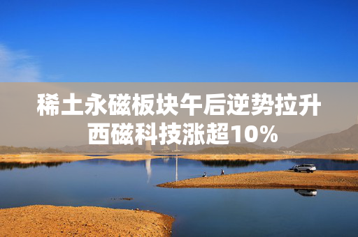 稀土永磁板块午后逆势拉升 西磁科技涨超10%