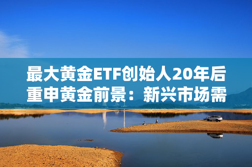 最大黄金ETF创始人20年后重申黄金前景：新兴市场需求或驱动金价持续攀升