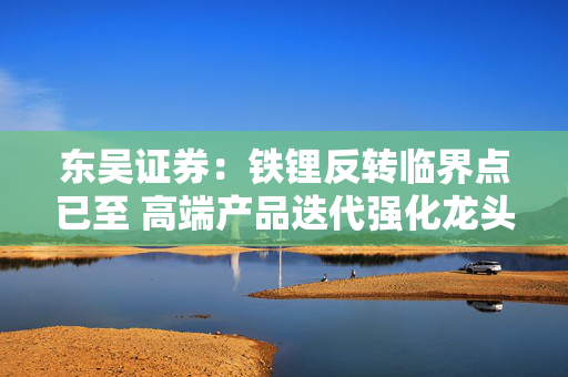 东吴证券：铁锂反转临界点已至 高端产品迭代强化龙头优势