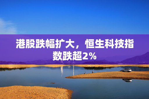 港股跌幅扩大，恒生科技指数跌超2%