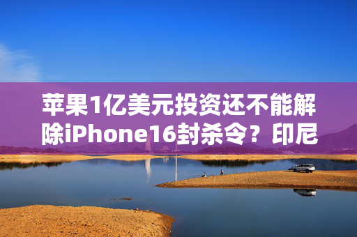 苹果1亿美元投资还不能解除iPhone16封杀令？印尼似乎要的更多