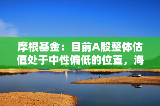 摩根基金：目前A股整体估值处于中性偏低的位置，海外机构仍旧看好中国资产