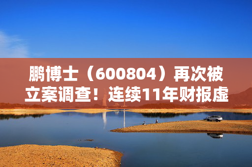 鹏博士（600804）再次被立案调查！连续11年财报虚假记载正面临投资者诉讼索赔