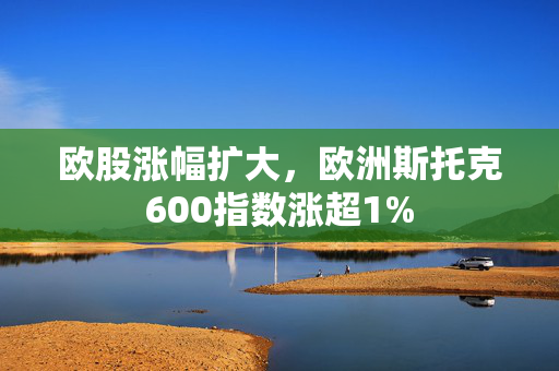 欧股涨幅扩大，欧洲斯托克600指数涨超1%