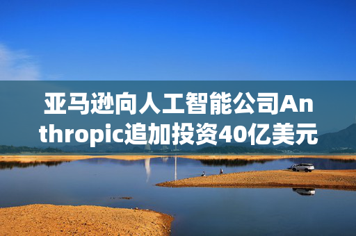 亚马逊向人工智能公司Anthropic追加投资40亿美元