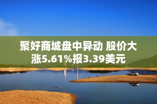 聚好商城盘中异动 股价大涨5.61%报3.39美元