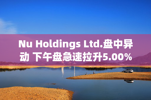 Nu Holdings Ltd.盘中异动 下午盘急速拉升5.00%