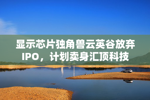 显示芯片独角兽云英谷放弃IPO，计划卖身汇顶科技