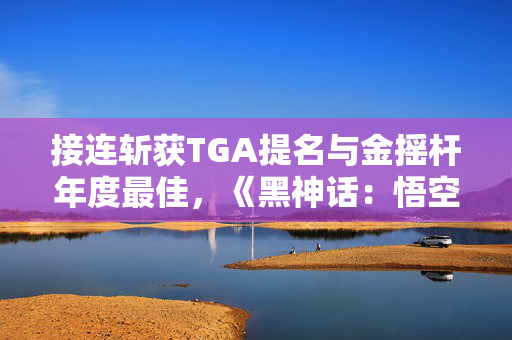 接连斩获TGA提名与金摇杆年度最佳，《黑神话：悟空》对中国游戏产业意味着什么？