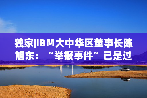 独家|IBM大中华区董事长陈旭东：“举报事件”已是过去时，将专注服务好中国客户