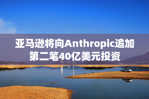 亚马逊将向Anthropic追加第二笔40亿美元投资