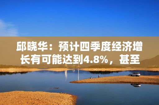 邱晓华：预计四季度经济增长有可能达到4.8%，甚至不排除接近5%