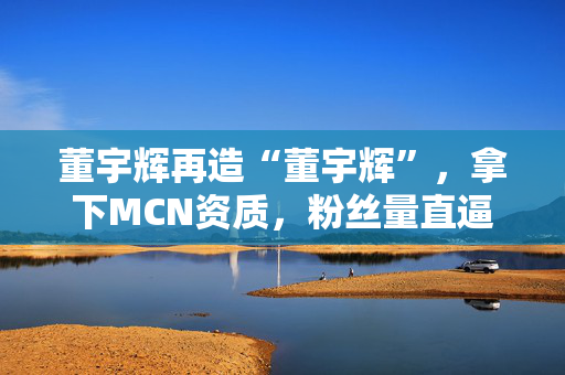 董宇辉再造“董宇辉”，拿下MCN资质，粉丝量直逼东方甄选