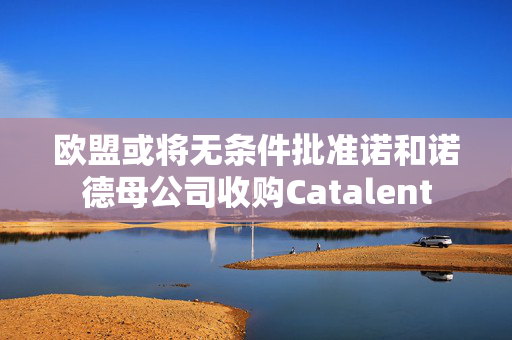 欧盟或将无条件批准诺和诺德母公司收购Catalent