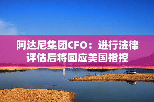 阿达尼集团CFO：进行法律评估后将回应美国指控