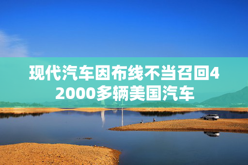 现代汽车因布线不当召回42000多辆美国汽车