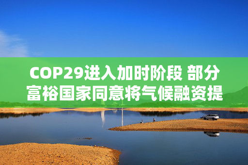 COP29进入加时阶段 部分富裕国家同意将气候融资提至每年3000亿美元