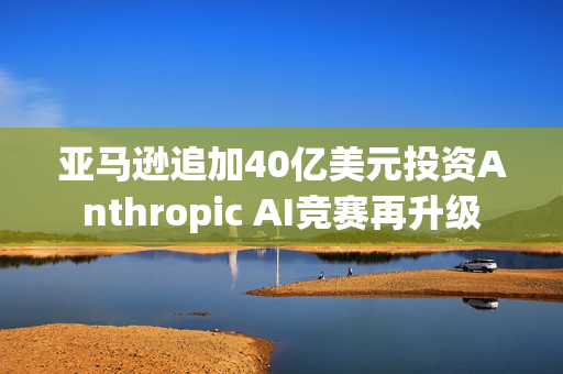 亚马逊追加40亿美元投资Anthropic AI竞赛再升级