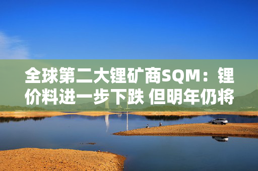 全球第二大锂矿商SQM：锂价料进一步下跌 但明年仍将坚持扩产