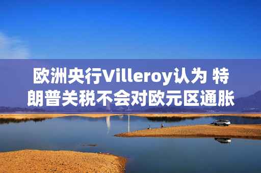 欧洲央行Villeroy认为 特朗普关税不会对欧元区通胀造成重大冲击