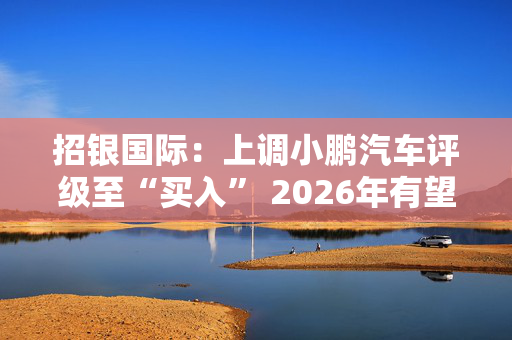 招银国际：上调小鹏汽车评级至“买入” 2026年有望达至收支平衡