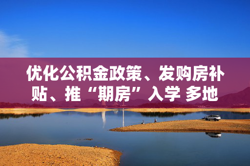 优化公积金政策、发购房补贴、推“期房”入学 多地发布购房新政