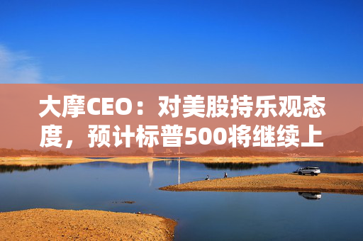 大摩CEO：对美股持乐观态度，预计标普500将继续上涨