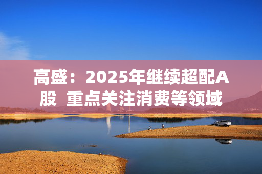 高盛：2025年继续超配A股  重点关注消费等领域