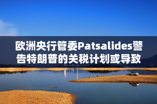 欧洲央行管委Patsalides警告特朗普的关税计划或导致欧洲陷入滞胀